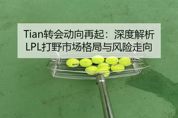 Tian转会动向再起：深度解析LPL打野市场格局与风险走向